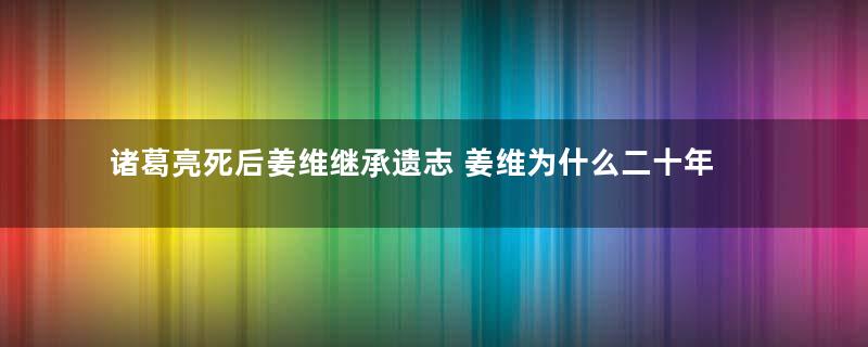 诸葛亮死后姜维继承遗志 姜维为什么二十年后才北伐